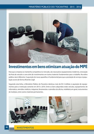 42
InvestimentosembensotimizamatuaçãodoMPE
Para que a empresa se mantenha competitiva no mercado, são necessários equipamentos modernos, renovação
da frota de veículos e uma série de investimentos em outros materiais fundamentais para o trabalho. Na esfera
pública não é diferente. A aquisição de novos aparelhos é fundamental para que a prestação de serviços à popu-
lação ocorra de forma eficiente e ágil.
Seguindo esta linha, o Ministério Público do Tocantins destinou mais de R$ 4 milhões à aquisição de equipa-
mentos para a instituição somente em 2015 e 2016. Entre os bens adquiridos estão veículos, equipamentos de
informática, utensílios médicos, máquinas, ferramentas e utensílios de oficina, mobiliário em geral, instrumentos
de medição, entre outros materiais permanentes.
 