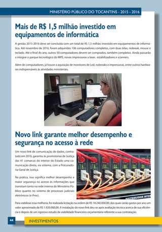 44
Mais de R$ 1,5 milhão investido em
equipamentos de informática
A gestão 2015-2016 deve ser concluída com um total de R$ 1,5 milhão investido em equipamentos de informá-
tica. Até novembro de 2016, foram adquiridos 106 computadores completos, com duas telas, nobreak, mouse e
teclado. Até o final do ano, outros 50 computadores devem ser comprados, também completos. Ainda passarão
a integrar o parque tecnológico do MPE, novas impressoras a laser, estabilizadores e scanners.
Além de computadores, já houve a aquisição de monitores de Led, nobreaks e impressoras, entre outros hardwa-
res indispensáveis às atividades ministeriais.
Novo link garante melhor desempenho e
segurança no acesso à rede
Um novo link de comunicação de dados, contra-
tado em 2016, garantiu às promotorias de Justiça
das 41 comarcas do interior do Estado uma co-
municação direta, via sistema, com a Procurado-
ria-Geral de Justiça.
Na prática, isso significa melhor desempenho e
maior segurança no acesso às informações que
transitam tanto na rede interna do Ministério Pú-
blico quanto no sistema de processos judiciais
eletrônicos (e-Proc).
Para viabilizar essa melhoria, foi realizada licitação na ordem de R$ 18.240.000,00, dos quais serão gastos por ano um
valor aproximado de R$ 1.920.000,00. A instalação do novo link deu-se após avaliação técnica acerca de sua eficiên-
cia e depois de um rigoroso estudo de viabilidade financeiro-orçamentária referente a sua contratação.
 
