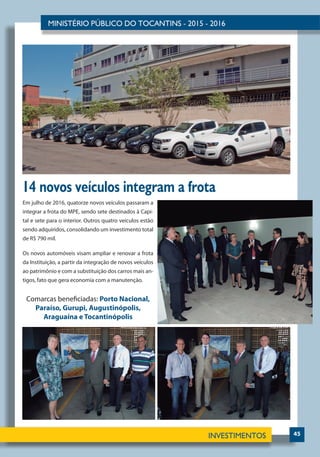 45
14 novos veículos integram a frota
Em julho de 2016, quatorze novos veículos passaram a
integrar a frota do MPE, sendo sete destinados à Capi-
tal e sete para o interior. Outros quatro veículos estão
sendo adquiridos, consolidando um investimento total
de R$ 790 mil.
Os novos automóveis visam ampliar e renovar a frota
da Instituição, a partir da integração de novos veículos
ao patrimônio e com a substituição dos carros mais an-
tigos, fato que gera economia com a manutenção.
Comarcas beneficiadas: Porto Nacional,
Paraíso, Gurupi, Augustinópolis,
Araguaína e Tocantinópolis
 