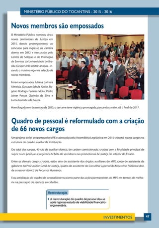 47
Novos membros são empossados
O Ministério Público nomeou cinco
novos promotores de Justiça em
2015, dando prosseguimento ao
concurso para ingresso na carreira
aberto em 2012 e executado pelo
Centro de Seleção e de Promoção
de Eventos da Universidade de Bra-
sília (Cespe/UnB) em três etapas – vi-
sando o máximo rigor na seleção de
novos membros.
Foram empossados Juliana da Hora
Almeida, Gustavo Schult Júnior, Ro-
gério Rodrigo Ferreira Mota, Pedro
Jainer Passos Clarindo da Silva e
Luma Gomides de Souza.
Homologado em dezembro de 2013, o certame teve vigência prorrogada, passando a valer até o final de 2017.
Quadro de pessoal é reformulado com a criação
de 66 novos cargos
Um projeto de lei proposto pelo MPE e aprovado pela Assembleia Legislativa em 2015 criou 66 novos cargos na
estrutura do quadro auxiliar da Instituição.
Do total dos cargos, 40 são de auxiliar técnico, de caráter comissionado, criados com a finalidade principal de
suprir casos pontuais e urgentes de falta de servidores nas promotorias de Justiça do interior do Estado.
Entre os demais cargos criados, estão sete de assistente dos órgãos auxiliares do MPE, cinco de assistente de
gabinete do Procurador-Geral de Justiça, quatro de assistente do Conselho Superior do Ministério Público e dois
de assessor técnico de Recursos Humanos.
Essa ampliação do quadro de pessoal ocorreu como parte das ações permanentes do MPE em termos de melho-
ria na prestação de serviços ao cidadão.
 