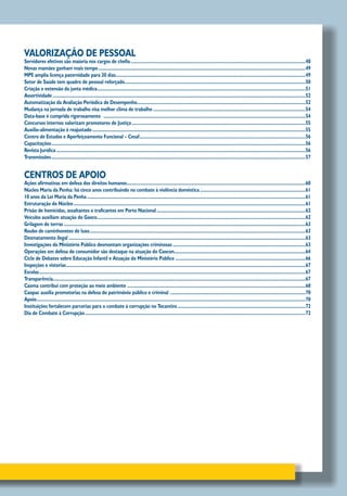 VALORIZAÇÃO DE PESSOAL
Servidores efetivos são maioria nos cargos de chefia..............................................................................................................................................48
Novas mamães ganham mais tempo........................................................................................................................................................................49
MPE amplia licença paternidade para 20 dias..........................................................................................................................................................49
Setor de Saúde tem quadro de pessoal reforçado..................................................................................................................................................50
Criação e extensão da junta médica.........................................................................................................................................................................51
Assertividade.............................................................................................................................................................................................................52
Automatização da Avaliação Periódica de Desempenho.........................................................................................................................................52
Mudança na jornada de trabalho visa melhor clima de trabalho............................................................................................................................54
Data-base é cumprida rigorosamente ....................................................................................................................................................................54
Concursos internos valorizam promotores de Justiça.............................................................................................................................................55
Auxílio-alimentação é reajustado.............................................................................................................................................................................55
Centro de Estudos e Aperfeiçoamento Funcional – Cesaf.......................................................................................................................................56
Capacitações..............................................................................................................................................................................................................56
Revista Jurídica..........................................................................................................................................................................................................56
Transmissões..............................................................................................................................................................................................................57
CENTROS DE APOIO
Ações afirmativas em defesa dos direitos humanos.................................................................................................................................................60
Núcleo Maria da Penha: há cinco anos contribuindo no combate à violência doméstica......................................................................................61
10 anos da Lei Maria da Penha.................................................................................................................................................................................61
Estruturação do Núcleo............................................................................................................................................................................................61
Prisão de homicidas, assaltantes e traficantes em Porto Nacional.........................................................................................................................62
Veículos auxiliam atuação do Gaeco.........................................................................................................................................................................62
Grilagem de terras....................................................................................................................................................................................................63
Roubo de caminhonetes de luxo...............................................................................................................................................................................63
Desmatamento ilegal................................................................................................................................................................................................63
Investigações do Ministério Público desmontam organizações criminosas............................................................................................................63
Operações em defesa do consumidor são destaque na atuação do Caocon..........................................................................................................64
Ciclo de Debates sobre Educação Infantil e Atuação do Ministério Público..........................................................................................................66
Inspeções e vistorias..................................................................................................................................................................................................67
Escolas........................................................................................................................................................................................................................67
Transparência............................................................................................................................................................................................................67
Caoma contribui com proteção ao meio ambiente.................................................................................................................................................68
Caopac auxilia promotorias na defesa do patrimônio público e criminal ..............................................................................................................70
Apoio..........................................................................................................................................................................................................................70
Instituições fortalecem parcerias para o combate à corrupção no Tocantins........................................................................................................72
Dia de Combate à Corrupção...................................................................................................................................................................................72
 