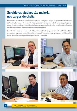 50
Servidores efetivos são maioria
nos cargos de chefia
A Lei Estadual nº 2.580/2012, que trata sobre a estrutura dos órgãos e serviços de apoio do Ministério Público
do Tocantins, dispõe que pelo menos 50% dos cargos de provimento em comissão devem ser ocupados por ser-
vidores efetivos. Na prática, a Instituição trabalha com um percentual ainda maior – uma forma de valorizar os
servidores que possuem vínculo permanente com o poder público.
Segundo dados referentes a novembro de 2016, um total de 55% dos cargos comissionados do Ministério Públi-
co encontram-se providos por servidores efetivos. Destes, 43% pertencem ao próprio quadro do MPE e os 12%
demais são efetivos externos, cedidos temporariamente à Instituição.
 