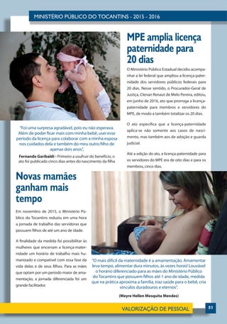 51
MPE amplia licença
paternidade para
20 dias
Novas mamães
ganham mais
tempo
O Ministério Público Estadual decidiu acompa-
nhar a lei federal que ampliou a licença-pater-
nidade dos servidores públicos federais para
20 dias. Nesse sentido, o Procurador-Geral de
Justiça, Clenan Renaut de Melo Pereira, editou,
em junho de 2016, ato que prorroga a licença-
paternidade para membros e servidores do
MPE, de modo a também totalizar os 20 dias.
O ato especifica que a licença-paternidade
aplica-se não somente aos casos de nasci-
mento, mas também aos de adoção e guarda
judicial.
Até a edição do ato, a licença-paternidade para
os servidores do MPE era de oito dias e para os
membros, cinco dias.
Em novembro de 2015, o Ministério Pú-
blico do Tocantins reduziu em uma hora
a jornada de trabalho das servidoras que
possuem filhos de até um ano de idade.
A finalidade da medida foi possibilitar às
mulheres que encerram a licença-mater-
nidade um horário de trabalho mais hu-
manizado e compatível com essa fase da
vida delas e de seus filhos. Para as mães
que optam por um período maior de ama-
mentação, a jornada diferenciada foi um
grande facilitador.
“O mais difícil da maternidade é a amamentação. Amamentar
leva tempo, alimentar dura minutos, às vezes horas! Louvável
o horário diferenciado para as mães do Ministério Público
do Tocantins que possuem filhos até 1 ano de idade, medida
que na prática aproxima a família, traz saúde para o bebê, cria
vínculos duradouros e eternos”.
(Meyre Hellen Mesquita Mendes)
“Foi uma surpresa agradável, pois eu não esperava.
Além de poder ficar mais com minha bebê, usei esse
período da licença para colaborar com a minha esposa
nos cuidados dela e também do meu outro filho de
apenas dois anos”,
Fernando Garibaldi - Primeiro a usufruir do benefício, o
ato foi publicado cinco dias antes do nascimento da filha
 