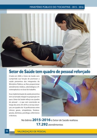 52
Setor de Saúde tem quadro de pessoal reforçado
Criado em 2009, o Setor da Saúde vem
cumprindo sua função de promover a
saúde preventiva dos integrantes do
Ministério Público, ao lhes proporcionar
atendimento médico, odontológico e fi-
sioterapêutico no local de trabalho.
Essa implementação da saúde preventiva
tem se tornado integral na proporção em
que o Setor da Saúde reforça seu quadro
de pessoal – o que vem ocorrendo ao
longo dos anos. Em 2016, o serviço alcan-
çou um quadro de 16 profissionais entre
clínicos gerais, ortopedistas, fisiotera-
peutas, dentistas, psicólogo, enfermeiros
e técnicos.
No biênio 2015-2016o Setor de Saúde realizou
17.292atendimentos
 