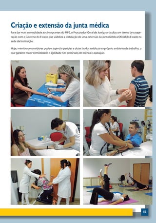 53
Criação e extensão da junta médica
Para dar mais comodidade aos integrantes do MPE, o Procurador-Geral de Justiça articulou um termo de coope-
ração com o Governo do Estado que viabiliza a instalação de uma extensão da Junta Médica Oficial do Estado na
sede da Instituição.
Hoje, membros e servidores podem agendar perícias e obter laudos médicos no próprio ambiente de trabalho, o
que garante maior comodidade e agilidade nos processos de licença e avaliação.
 