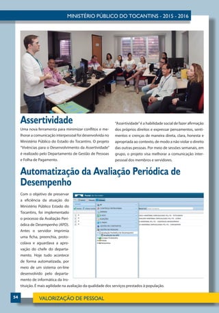 54
Uma nova ferramenta para minimizar conflitos e me-
lhorar a comunicação interpessoal foi desenvolvida no
Ministério Público do Estado do Tocantins. O projeto
“Vivências para o Desenvolvimento da Assertividade”
é realizado pelo Departamento de Gestão de Pessoas
e Folha de Pagamento.
Com o objetivo de preservar
a eficiência da atuação do
Ministério Público Estado do
Tocantins, foi implementado
o processo da Avaliação Peri-
ódica de Desempenho (APD).
Antes o servidor imprimia
uma ficha, preenchia, proto-
colava e aguardava a apro-
vação do chefe do departa-
mento. Hoje tudo acontece
de forma automatizada, por
meio de um sistema on-line
desenvolvido pelo departa-
mento de informática da Ins-
tituição. É mais agilidade na avaliação da qualidade dos serviços prestados à população.
Automatização da Avaliação Periódica de
Desempenho
Assertividade “Assertividade”é a habilidade social de fazer afirmação
dos próprios direitos e expressar pensamentos, senti-
mentos e crenças de maneira direta, clara, honesta e
apropriada ao contexto, de modo a não violar o direito
das outras pessoas. Por meio de sessões semanais, em
grupo, o projeto visa melhorar a comunicação inter-
pessoal dos membros e servidores.
 