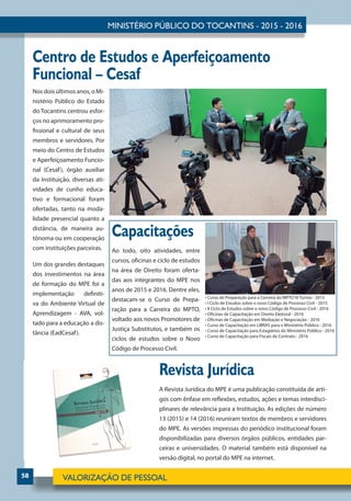 58
Centro de Estudos e Aperfeiçoamento
Funcional – Cesaf
Revista Jurídica
A Revista Jurídica do MPE é uma publicação constituída de arti-
gos com ênfase em reflexões, estudos, ações e temas interdisci-
plinares de relevância para a Instituição. As edições de número
13 (2015) e 14 (2016) reuniram textos de membros e servidores
do MPE. As versões impressas do periódico institucional foram
disponibilizadas para diversos órgãos públicos, entidades par-
ceiras e universidades. O material também está disponível na
versão digital, no portal do MPE na internet.
Nos dois últimos anos, o Mi-
nistério Público do Estado
do Tocantins centrou esfor-
ços no aprimoramento pro-
fissional e cultural de seus
membros e servidores. Por
meio do Centro de Estudos
e Aperfeiçoamento Funcio-
nal (Cesaf), órgão auxiliar
da Instituição, diversas ati-
vidades de cunho educa-
tivo e formacional foram
ofertadas, tanto na moda-
lidade presencial quanto a
distância, de maneira au-
tônoma ou em cooperação
com instituições parceiras.
Um dos grandes destaques
dos investimentos na área
de formação do MPE foi a
implementação definiti-
va do Ambiente Virtual de
Aprendizagem - AVA, vol-
tado para a educação a dis-
tância (EadCesaf).
Capacitações
Ao todo, oito atividades, entre
cursos, oficinas e ciclo de estudos
na área de Direito foram oferta-
das aos integrantes do MPE nos
anos de 2015 e 2016. Dentre eles,
destacam-se o Curso de Prepa-
ração para a Carreira do MPTO,
voltado aos novos Promotores de
Justiça Substitutos, e também os
ciclos de estudos sobre o Novo
Código de Processo Civil.
• Curso de Preparação para a Carreira do MPTO IV Turma - 2015
• I Ciclo de Estudos sobre o novo Código de Processo Civil - 2015
• II Ciclo de Estudos sobre o novo Código de Processo Civil - 2016
• Oficinas de Capacitação em Direito Eleitoral - 2016
• Oficinas de Capacitação em Mediação e Negociação - 2016
• Curso de Capacitação em LIBRAS para o Ministério Público - 2016
• Curso de Capacitação para Estagiários do Ministério Público - 2016
• Curso de Capacitação para Fiscais de Contrato - 2016
 