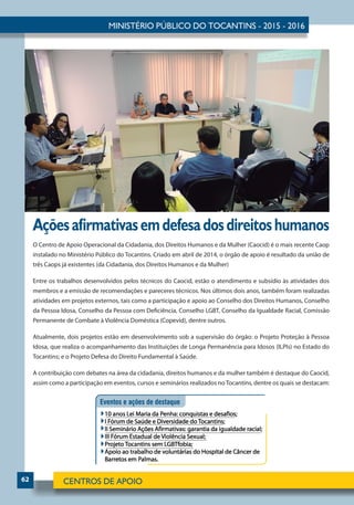 62
Açõesafirmativasemdefesadosdireitoshumanos
O Centro de Apoio Operacional da Cidadania, dos Direitos Humanos e da Mulher (Caocid) é o mais recente Caop
instalado no Ministério Público do Tocantins. Criado em abril de 2014, o órgão de apoio é resultado da união de
três Caops já existentes (da Cidadania, dos Direitos Humanos e da Mulher)
Entre os trabalhos desenvolvidos pelos técnicos do Caocid, estão o atendimento e subsídio às atividades dos
membros e a emissão de recomendações e pareceres técnicos. Nos últimos dois anos, também foram realizadas
atividades em projetos externos, tais como a participação e apoio ao Conselho dos Direitos Humanos, Conselho
da Pessoa Idosa, Conselho da Pessoa com Deficiência, Conselho LGBT, Conselho da Igualdade Racial, Comissão
Permanente de Combate à Violência Doméstica (Copevid), dentre outros.
Atualmente, dois projetos estão em desenvolvimento sob a supervisão do órgão: o Projeto Proteção à Pessoa
Idosa, que realiza o acompanhamento das Instituições de Longa Permanência para Idosos (ILPIs) no Estado do
Tocantins; e o Projeto Defesa do Direito Fundamental à Saúde.
A contribuição com debates na área da cidadania, direitos humanos e da mulher também é destaque do Caocid,
assim como a participação em eventos, cursos e seminários realizados noTocantins, dentre os quais se destacam:
 