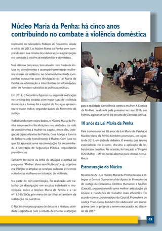 63
Núcleo Maria da Penha: há cinco anos
contribuindo no combate à violência doméstica
Instituído no Ministério Público do Tocantins desde
o início de 2012, o Núcleo Maria da Penha vem cum-
prindo com sua missão de colaborar para a prevenção
e o combate à violência intrafamiliar e doméstica.
Nos últimos dois anos, tem atuado com bastante ên-
fase no atendimento e acompanhamento de mulhe-
res vítimas de violência, no desenvolvimento de cam-
panhas educativas para divulgação da Lei Maria da
Penha, na otimização e intercâmbio de informações,
além de fornecer subsídios às políticas públicas.
Em 2014, o Tocantins figurou na segunda colocação
no ranking dos estados com maior taxa de violência
doméstica e Palmas foi a capital do País que apresen-
tou o maior índice, segundo dados do Ministério da
Justiça.
Trabalhando com esses dados, o Núcleo Maria da Pe-
nha empreendeu fiscalizações nas unidades da rede
de atendimento à mulher na capital, entre eles, Dele-
gacias Especializadas de Polícia, Casa Abrigo e Centro
de Referência de Atendimento à Mulher. Com base no
que foi apurado, uma recomendação foi encaminha-
da à Secretaria de Segurança Pública, requisitando
providências.
Também fez parte da linha de atuação a adesão ao
programa “Mulher: Viver sem Violência”, cujo objetivo
era integrar e ampliar os serviços públicos existentes
voltados às mulheres em situação de violência.
Na parte de conscientização, foi realizado um tra-
balho de divulgação em escolas estaduais e mu-
nicipais, sobre o Núcleo Maria da Penha e a Lei
nº11.340/2006, por meio de cartilhas e também da
realização de palestras.
O Núcleo integrou grupos de debates e realizou ativi-
dades esportivas com o intuito de chamar a atenção
para a realidade da violência contra a mulher. A Corrida
da Mulher, realizada pela primeira vez em 2016, em
Palmas, agora faz parte do circuito de Corridas de Rua.
10 anos da Lei Maria da Penha
Para comemorar os 10 anos da Lei Maria da Penha, o
Núcleo Maria da Penha também promoveu, em agos-
to de 2016, um ciclo de debates. O evento, que reuniu
especialistas no assunto, discutiu a aplicação da lei,
histórico e desafios. Na ocasião, foi lançado o “Projeto
SOS Mulher – MP de portas abertas para vítimas de vio-
lência.
Estruturação do Núcleo
No ano de 2016, o Núcleo Maria da Penha passou a in-
tegrar o Centro Operacional de Apoio às Promotorias
de Justiça da Cidadania, Direitos Humanos e Mulher
(Caocid), proporcionando uma melhor articulação da
equipe e condições de trabalho mais eficientes. De
acordo com a coordenadora do Caocid, Promotora de
Justiça Thais Cairo, também foi elaborado um crono-
grama com os projetos a serem executados no decor-
rer de 2017.
 