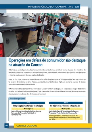 64
Operações em defesa do consumidor são destaque
na atuação do Caocon
O Centro de Apoio Operacional do Consumidor (Caocon), além de contribuir com a atuação dos membros do
Ministério Público do Tocantins na proteção integral aos consumidores, também foi protagonista em operações
e vistorias realizadas em diversas regiões do Estado.
Entre 2015 e 2016 foram concluídas 13 operações e fiscalizações, como a “Pró-Consumidor”, em que o Caocon
foi parceiro de instituições como Procon, Agência Nacional do Petróleo, Vigilância Sanitária, Agência de Defesa
Agropecuária Bombeiros, entre outros.
O Ministério Público do Tocantins, por meio do Caocon, também participou do processo de criação do Sistema
Estadual de Defesa do Consumidor (SEDC), que é a reunião de esforços e troca de informações entre as institui-
ções que atuam na defesa dos direitos do consumidor.
 