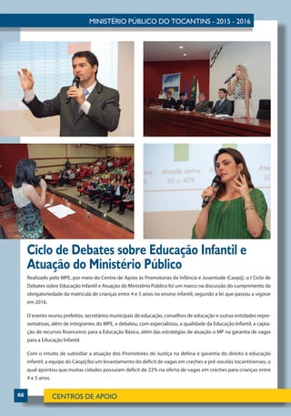 66
Ciclo de Debates sobre Educação Infantil e
Atuação do Ministério Público
Realizado pelo MPE, por meio do Centro de Apoio às Promotorias da Infância e Juventude (Caopij), o I Ciclo de
Debates sobre Educação Infantil e Atuação do Ministério Público foi um marco na discussão do cumprimento da
obrigatoriedade da matrícula de crianças entre 4 e 5 anos no ensino infantil, segundo a lei que passou a vigorar
em 2016.
O evento reuniu prefeitos, secretários municipais de educação, conselhos de educação e outras entidades repre-
sentativas, além de integrantes do MPE, e debateu, com especialistas, a qualidade da Educação Infantil, a capta-
ção de recursos financeiros para a Educação Básica, além das estratégias de atuação o MP na garantia de vagas
para a Educação Infantil.
Com o intuito de subsidiar a atuação dos Promotores de Justiça na defesa e garantia do direito à educação
infantil, a equipe do Caopij fez um levantamento do deficit de vagas em creches e pré-escolas tocantinenses, o
qual apontou que muitas cidades possuíam deficit de 22% na oferta de vagas em creches para crianças entre
4 e 5 anos.
 
