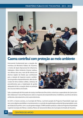 68
Caoma contribui com proteção ao meio ambiente
Instrumento fundamental para a atuação dos
membros do Ministério Público do Tocantins,
o Centro de Apoio Operacional de Urbanismo,
Habitação e Meio Ambiente (Caoma) realizou,
nos últimos dois anos, mais de 80 vistorias em
diversas regiões do Estado, que contribuíram
para a redução de impactos sociais e ambien-
tais de grandes empreendimentos; além da dis-
cussão do tema resíduos sólidos, cobrança de
procedimentos para a implantação de gestão
adequada do lixo e atuação direta na proteção
dos recursos hídricos do Estado.
Sob a coordenação do Procurador de Justiça José Maria da Silva Júnior, os técnicos e especialistas do Caoma tam-
bém elaboraram mais de 90 pareceres sobre os impactos de empreendimentos imobiliários, ocorrência de danos
ambientais, desmatamento, entre outras denúncias.
Em 2015, o Caoma concluiu, no município de Palmas, o primeiro projeto do Programa Propriedade Legal, que
tem como objetivo possibilitar o monitoramento e o controle da regularização ambiental das propriedades rurais
do Estado doTocantins, com o uso de geotecnologias. O MPE também produziu o Atlas do Programa Propriedade
Legal do município de Palmas e analisou Planos de Saneamento Básico de municípios do Estado do Tocantins.
 