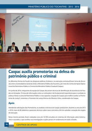 70
Caopac auxilia promotorias na defesa do
patrimônio público e criminal
As diferentes formas de fraude nas despesas públicas, licitáveis e na execução contratual foram tema de discus-
são entre a Controladoria-Geral da União e Ministério Público do Tocantins, por meio do Centro de Apoio Opera-
cional do Patrimônio Público e Criminal do Ministério Público Estadual (Caopac).
Em junho de 2016, integrantes da equipe do Caopac discutiram técnicas de identificação de ocorrências de frau-
des em licitações.“A troca de informações entre as instituições é de fundamental importância para o combate às
práticas ilícitas na área do Patrimônio Público e visa capacitar a equipe do Caopac para melhor auxiliar as Promo-
torias de Justiça”, comentou o Promotor de Justiça Vinícius de Oliveira e Silva, coordenador do Caopac.
Apoio
Atendendo solicitações das Promotorias, os analistas e técnicos do Caopac produziram, durante os anos de 2015
e 2016, mais de 80 relatórios e pareceres técnicos sobre casos concretos a fim de subsidiar a atuação dos órgãos
de execução.
Nesse mesmo período, foram realizadas cerca de 10.700 consultas em sistemas de informação sobre testemu-
nhas e acusados, o que auxiliou nas investigações e ações penais em andamento em todo o Estado.
 