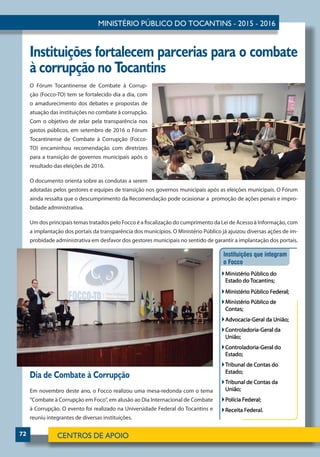 72
Instituições fortalecem parcerias para o combate
à corrupção no Tocantins
Dia de Combate à Corrupção
Em novembro deste ano, o Focco realizou uma mesa-redonda com o tema
“Combate à Corrupção em Foco”, em alusão ao Dia Internacional de Combate
à Corrupção. O evento foi realizado na Universidade Federal do Tocantins e
reuniu integrantes de diversas instituições.
O Fórum Tocantinense de Combate à Corrup-
ção (Focco-TO) tem se fortalecido dia a dia, com
o amadurecimento dos debates e propostas de
atuação das instituições no combate à corrupção.
Com o objetivo de zelar pela transparência nos
gastos públicos, em setembro de 2016 o Fórum
T­ocantinense de Combate à Corrupção (Focco-
TO) encaminhou recomendação com diretrizes
para a transição de governos municipais após o
resultado das eleições de 2016.
O documento orienta sobre as condutas a serem
adotadas pelos gestores e equipes de transição nos governos municipais após as eleições municipais. O Fórum
ainda ressalta que o descumprimento da Recomendação pode ocasionar a promoção de ações penais e impro-
bidade administrativa.
Um dos principais temas tratados pelo Focco é a fiscalização do cumprimento da Lei de Acesso à Informação, com
a implantação dos portais da transparência dos municípios. O Ministério Público já ajuizou diversas ações de im-
probidade administrativa em desfavor dos gestores municipais no sentido de garantir a implantação dos portais.
 