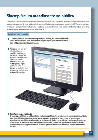 9
Siacmp facilita atendimento ao público
Desenvolvido em 2016, o Sistema Integrado de Atendimento ao Cidadão do Ministério Público (Siacmp) é uma
ferramenta por meio da qual serão cadastrados os cidadãos que procuram os serviços do MPE e registrados os
processos e procedimentos deflagrados a partir de cada atendimento. Tudo isso em ambiente virtual. O Siacmp
está em fase de testes e será utilizado a partir de 2017.
 