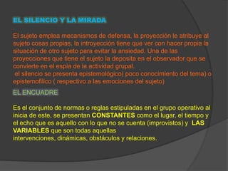 EL SILENCIO Y LA MIRADA

El sujeto emplea mecanismos de defensa, la proyección le atribuye al
sujeto cosas propias, la introyección tiene que ver con hacer propia la
situación de otro sujeto para evitar la ansiedad. Una de las
proyecciones que tiene el sujeto la deposita en el observador que se
convierte en el espía de la actividad grupal.
 el silencio se presenta epistemológico( poco conocimiento del tema) o
epistemofilico ( respectivo a las emociones del sujeto)
EL ENCUADRE

Es el conjunto de normas o reglas estipuladas en el grupo operativo al
inicia de este, se presentan CONSTANTES como el lugar, el tiempo y
el echo que es aquello con lo que no se cuenta (improvistos) y LAS
VARIABLES que son todas aquellas
intervenciones, dinámicas, obstáculos y relaciones.
 