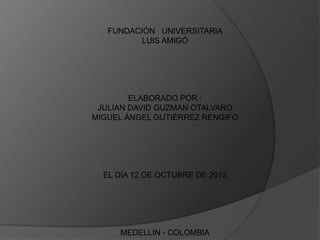FUNDACIÓN UNIVERSITARIA
         LUIS AMIGÓ




        ELABORADO POR :
 JULIAN DAVID GUZMAN OTALVARO
MIGUEL ÁNGEL GUTIÉRREZ RENGIFO




  EL DÍA 12 DE OCTUBRE DE 2012




     MEDELLIN - COLOMBIA
 