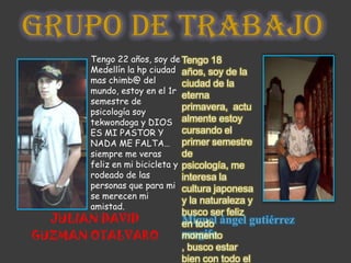 GRUPO DE TRABAJO
      Tengo 22 años, soy de Tengo 18
      Medellín la hp ciudad años, soy de la
      mas chimb@ del          ciudad de la
      mundo, estoy en el 1r
                              eterna
      semestre de
      psicología soy
                              primavera, actu
      tekwondoga y DIOS almente estoy
      ES MI PASTOR Y          cursando el
      NADA ME FALTA… primer semestre
      siempre me veras        de
      feliz en mi bicicleta y psicología, me
      rodeado de las          interesa la
      personas que para mi cultura japonesa
      se merecen mi
                              y la naturaleza y
      amistad.
                            busco ser feliz
  JULIAN DAVID              en todo ángel gutiérrez
                            Miguel
GUZMAN OTALVARO             rengifo
                            momento
                            , busco estar
                            bien con todo el
 