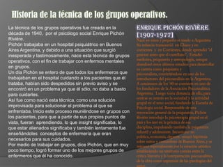 Historia de la técnica de los grupos operativos.
La técnica de los grupos operativos fue creada en la        Enrique Pichón Rivière
década de 1940, por el psicólogo social Enrique Pichón      [1907-1977]
Rivière.
Pichón trabajaba en un hospital psiquiátrico en Buenos
Aires Argentina, y debido a una situación que surgió
inesperada y lastimosamente, nace esta técnica de grupos
operativos, con el fin de trabajar con enfermos mentales
en grupos.
Un día Pichón se entero de que todos los enfermeros que
trabajaban en el hospital cuidando a los pacientes que él
trataba, habían sido despedidos sin previo aviso y se
encontró en un problema ya que él sólo, no daba a basto
para cuidarles.
Así fue como nació esta técnica, como una solución
improvisada para solucionar el problema al que se
enfrentaba. Inicio este proceso reuniéndose en grupos con
los pacientes, para que a partir de sus propios puntos de
vista, fueran aprendiendo, lo que insight significaba, lo
que estar alienados significaba y también lentamente fue
enseñándoles conceptos de enfermería que eran
necesarios para sus cuidados.
Por medio de trabajar en grupos, dice Pichón, que en muy
poco tiempo, logró formar uno de los mejores grupos de
enfermeros que él ha conocido.
 