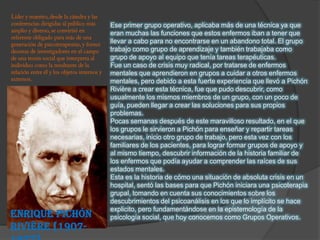 Ese primer grupo operativo, aplicaba más de una técnica ya que
                 eran muchas las funciones que estos enfermos iban a tener que
                 llevar a cabo para no encontrarse en un abandono total. El grupo
                 trabajo como grupo de aprendizaje y también trabajaba como
                 grupo de apoyo al equipo que tenía tareas terapéuticas.
                 Fue un caso de crisis muy radical, por tratarse de enfermos
                 mentales que aprendieron en grupos a cuidar a otros enfermos
                 mentales, pero debido a esta fuerte experiencia que llevó a Pichón
                 Rivière a crear esta técnica, fue que pudo descubrir, como
                 usualmente los mismos miembros de un grupo, con un poco de
                 guía, pueden llegar a crear las soluciones para sus propios
                 problemas.
                 Pocas semanas después de este maravilloso resultado, en el que
                 los grupos le sirvieron a Pichón para enseñar y repartir tareas
                 necesarias, inicio otro grupo de trabajo, pero esta vez con los
                 familiares de los pacientes, para lograr formar grupos de apoyo y
                 al mismo tiempo, descubrir información de la historia familiar de
                 los enfermos que podía ayudar a comprender las raíces de sus
                 estados mentales.
                 Esta es la historia de cómo una situación de absoluta crisis en un
                 hospital, sentó las bases para que Pichón iniciara una psicoterapia
                 grupal, tomando en cuenta sus conocimientos sobre los
                 descubrimientos del psicoanálisis en los que lo implícito se hace
                 explicito, pero fundamentándose en la epistemología de la
Enrique Pichón   psicología social, que hoy conocemos como Grupos Operativos.
Rivière [1907-
 