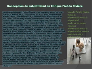 La subjetividad para E. Pichón Riviere es de naturaleza social. Lo es en
referencia a lo que ya S. Freud planteó en "Psicología de las Masas y
Análisis del Yo" en el sentido que "En la vida anímica del individuo, el
otro cuenta, con total regularidad, como modelo, como objeto, como
auxiliar y como enemigo". El otro social siempre está presente en el
horizonte de toda experiencia humana. E. Pichón Riviere parte de una
aseveración radical: "El sujeto no es solo un sujeto relacionado, es un
sujeto producido. No hay nada en él que no sea la resultante de la
interacción entre individuos, grupos y clases". Ello significa que no hay
nada en el sujeto que no implique la presencia de otro social, culturizado.
Por lo tanto ubica la constitución de la subjetividad en una dimensión
interaccionar simbólica. El ser humano carece de cualquier facultad o
mecanismo instintivamente adquirido que le facilite su adaptación al
medio, al territorio o establezca respuestas fijas a los estímulos de su
hábitat. En este sentido el hombre es el único mamífero superior que crea
la naturaleza a la cual se va a adaptar. Esta producción social cultural es
tomado como naturaleza por que prese al nacimiento del sujeto. La
subjetividad es al mismo tiempo singular y emergente de las tramas
vinculares que lo trascienden y con las que guarda una relación de
productor y producido. Dice E. Pichón Riviere: "El contraste que más
sorprende al psicoanalista en el ejercicio de su tarea consiste en
descubrir, con cada paciente, que no nos encontramos frente a un
hombre aislado, sino frente a un emisario, en comprender que el
individuo como tal, no es solo el actor principal de un drama que busca
esclarecimiento a través del análisis, sino también el portavoz de una
situación"
 