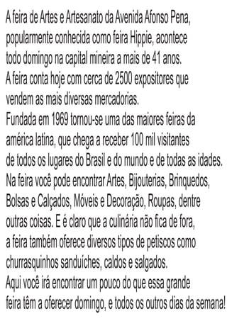 AfeiradeArteseArtesanatodaAvenidaAfonsoPena,
popularmenteconhecidacomofeiraHippie,acontece
tododomingonacapitalmineiraamaisde41anos.
Afeiracontahojecomcercade2500expositoresque
vendemasmaisdiversasmercadorias.
Fundadaem1969tornou-seumadasmaioresfeirasda
américalatina,quechegaareceber100milvisitantes
detodososlugaresdoBrasiledomundoedetodasasidades.
NafeiravocêpodeencontrarArtes,Bijouterias,Brinquedos,
BolsaseCalçados,MóveiseDecoração,Roupas,dentre
outrascoisas.Eéclaroqueaculinárianãoﬁcadefora,
afeiratambémoferecediversostiposdepetiscoscomo
churrasquinhossanduíches,caldosesalgados.
Aquivocêiráencontrarumpoucodoqueessagrande
feiratêmaoferecerdomingo,etodososoutrosdiasdasemana!
 