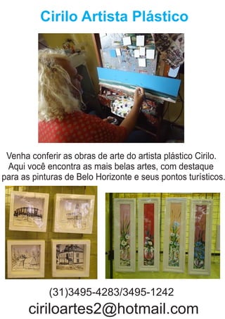 Cirilo Artista Plástico
Venha conferir as obras de arte do artista plástico Cirilo.
Aqui você encontra as mais belas artes, com destaque
para as pinturas de Belo Horizonte e seus pontos turísticos.
(31)3495-4283/3495-1242
ciriloartes2@hotmail.com
 