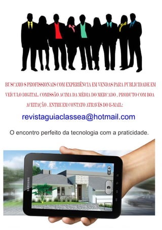 O encontro perfeito da tecnologia com a praticidade.
Buscamo s profissionais com experiência em vendas para publicidade em
veículo DIGITAL. Comissão acima da média do mercado , produto com boa
aceitação . Entre em contato através do e-mail:
revistaguiaclassea@hotmail.com
 