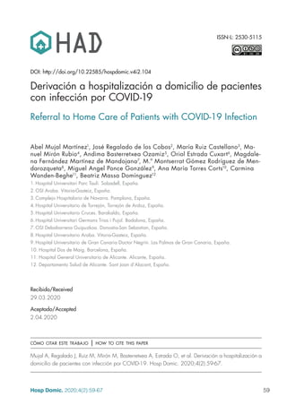 59
Hosp Domic. 2020;4(2):59-67
ISSN-L: 2530-5115
DOI: http://doi.org/10.22585/hospdomic.v4i2.104
Recibido/Received
29.03.2020
Aceptado/Accepted
2.04.2020
cómo citar este trabajo | how to cite this paper
Mujal A, Regalado J, Ruiz M, Mirón M, Basterretxea A, Estrada O, et al. Derivación a hospitalización a
domicilio de pacientes con infección por COVID-19. Hosp Domic. 2020;4(2):59-67.
Derivación a hospitalización a domicilio de pacientes
con infección por COVID-19
Referral to Home Care of Patients with COVID-19 Infection
Abel Mujal Martínez1
, José Regalado de los Cobos2
, María Ruiz Castellano3
, Ma-
nuel Mirón Rubio4
, Andima Basterretxea Ozamiz5
, Oriol Estrada Cuxart6
, Magdale-
na Fernández Martínez de Mandojana7
, M.ª Montserrat Gómez Rodríguez de Men-
darozqueta8
, Miguel Angel Ponce González9
, Ana María Torres Corts10
, Carmina
Wanden-Beghe11
, Beatriz Massa Domínguez12
1.	Hospital Universitari Parc Taulí. Sabadell, España.
2.	OSI Araba. Vitoria-Gasteiz, España.
3.	Complejo Hospitalario de Navarra. Pamplona, España.
4.	Hospital Universitario de Torrejón, Torrejón de Ardoz, España.
5.	Hospital Universitario Cruces. Barakaldo, España.
6.	Hospital Universitari Germans Trias i Pujol. Badalona, España.
7.	OSI Debabarrena Guipuzkoa. Donostia-San Sebastian, España.
8.	Hospital Universitario Araba. Vitoria-Gasteiz, España.
9.	Hospital Universitario de Gran Canaria Doctor Negrín. Las Palmas de Gran Canaria, España.
10.	Hospital Dos de Maig. Barcelona, España.
11.	Hospital General Universitario de Alicante. Alicante, España.
12.	Departamento Salud de Alicante. Sant Joan d’Alacant, España.
 