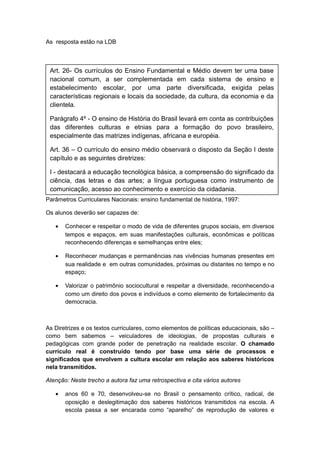 As resposta estão na LDB
Parâmetros Curriculares Nacionais: ensino fundamental de história, 1997:
Os alunos deverão ser capazes de:
• Conhecer e respeitar o modo de vida de diferentes grupos sociais, em diversos
tempos e espaços, em suas manifestações culturais, econômicas e políticas
reconhecendo diferenças e semelhanças entre eles;
• Reconhecer mudanças e permanências nas vivências humanas presentes em
sua realidade e em outras comunidades, próximas ou distantes no tempo e no
espaço;
• Valorizar o patrimônio sociocultural e respeitar a diversidade, reconhecendo-a
como um direito dos povos e indivíduos e como elemento de fortalecimento da
democracia.
As Diretrizes e os textos curriculares, como elementos de políticas educacionais, são –
como bem sabemos – veiculadores de ideologias, de propostas culturais e
pedagógicas com grande poder de penetração na realidade escolar. O chamado
currículo real é construído tendo por base uma série de processos e
significados que envolvem a cultura escolar em relação aos saberes históricos
nela transmitidos.
Atenção: Neste trecho a autora faz uma retrospectiva e cita vários autores
• anos 60 e 70, desenvolveu-se no Brasil o pensamento crítico, radical, de
oposição e deslegitimação dos saberes históricos transmitidos na escola. A
escola passa a ser encarada como “aparelho” de reprodução de valores e
Art. 26- Os currículos do Ensino Fundamental e Médio devem ter uma base
nacional comum, a ser complementada em cada sistema de ensino e
estabelecimento escolar, por uma parte diversificada, exigida pelas
características regionais e locais da sociedade, da cultura, da economia e da
clientela.
Parágrafo 4º - O ensino de História do Brasil levará em conta as contribuições
das diferentes culturas e etnias para a formação do povo brasileiro,
especialmente das matrizes indígenas, africana e européia.
Art. 36 – O currículo do ensino médio observará o disposto da Seção I deste
capítulo e as seguintes diretrizes:
I - destacará a educação tecnológica básica, a compreensão do significado da
ciência, das letras e das artes; a língua portuguesa como instrumento de
comunicação, acesso ao conhecimento e exercício da cidadania.
 