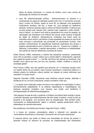 ideais da classe dominante, e o ensino de história, como mero veículo de
reprodução de memória do vencedor.
• anos 80: redemocratização política - redimensionaram os estudos e a
compreensão do papel da instituição escolar entre nós. O movimento curricular
para o ensino de história, desde os anos 80, ao defender uma perspectiva
multicultural, temática, não faz, a nosso ver, uma apologia ao relativismo
absoluto, conforme apontam alguns críticos da história temática. A ideia de que
se deve aceitar tudo, estudar tudo, valorizar tudo, sugerindo o velho chavão “
tudo é história”, ou mesmo uma volta ao presentismo em nome do respeito, da
valorização dos interesses e da vivência dos alunos, pode conduzir à diluição
do objeto da disciplina. Apresentam-se conteúdos que fazem parte da
chamada cultura comum, permitindo a todos igualdade de acesso ao que há de
mais universal e permanente nas produções do pensamento humano, mas
também conhecimentos de experiências históricas específicas dos grupos e
projetos representativos para a história de cada um . buscam-se o respeito à
diferença, à diversidade, o espírito democrático, a tolerância e a solidariedade,
sem perder de vista as referências universais da cultura.
André Chervel (1990), analisando a história das disciplinas escolares, questionada
como não se percebeu o poder criativo que a escola detém e desempenha, seguindo
ele o papel da escola é duplo: “ (...) de fato, ela forma não apenas os indivíduos, mas
também uma cultura que vem, por sua vez, penetrar, moldar, modificar a cultura da
sociedade global”
Para Forquin (1992), isso não significa que devamos ver “a instituição escolar como
um império dentro de um império, mas é preciso reconhecer a autonomia relativa e a
eficácia própria da dinâmica cultural escolar em relação às outras dinâmicas que
coexistem no campo social”
Segundo Sacristán (1995), reconhecer essa dinâmica cultural escolar, defender a
existência de um currículo multicultural, implica considerar o fato que
(...) a escola como instituição surge e funciona como agência de assimilação à cultura
dominantemente estabelecida. E as práticas organizativas e metodológicas nos
sistemas escolares compõem uma herança que impõe uma tendência à
homogeneização de tratamentos pedagógicos.
Nos espaços da sala de aula, é possível o professor de história fazer emergir o plural,
a memória daqueles que tradicionalmente não têm direito à história, unindo os fios do
presente e do passado, num processo ativo de desalienação. Mas também pode,
inconsciente ou deliberadamente, operar o contrário, apenas perpetuando mitos e
estereótipos de memória dominante.
Dos problemas e da história dos homens. Segundo Forquin (1993),
”é a busca do ‘universo universalismo aberto e tolerante’ em oposição ao
‘universalismo etnocêntrico e dominador’ dominante nos currículos tradicionais.”
É possível afirmar que existe no Brasil uma diversidade de formas de ensinar e
aprender história no decorrer do processo de implementação dos Parâmetros
 