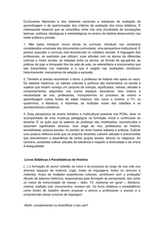 Curriculares Nacionais e dos sistemas nacionais e estaduais de avaliação da
aprendizagem e de padronização dos critérios de avaliação dos livros didáticos. É
interessante observar que se consolidou entre nós uma pluralidade de concepções
teóricas, políticas, ideológicas e metodológicas no ensino de história desenvolvido nas
redes pública e privada.
1. Não basta introduzir novos temas no currículo, introduzir nos conteúdos
considerados universais dos documentos curriculares, uma perspectiva multicultural. É
preciso auscultar o currículo real reconstruído no cotidiano escolar. A linguagem dos
professores, os exemplos que utilizam, suas atitudes com os alunos de diferentes
culturas e níveis sociais, as relações entre os alunos, as formas de agrupá-los, as
práticas de jogo e brinquedo fora da sala de aula, os estereótipos e preconceitos que
são transmitidos nos materiais e o que é exigido nas avaliações constituem
historicamente mecanismos de seleção e exclusão.
2. Também é preciso reconhecer o óbvio: o professor de história não opera no vazio.
Os saberes históricos, os valores culturais e políticos são transmitidos na escola a
sujeitos que trazem consigo um conjunto de crenças, significados, valores, atitudes e
comportamentos adquiridos nos outros espaços educativos. Isso implica a
necessidade de nós, professores, incorporarmos no processo de ensino e
aprendizagem outras fontes de saber histórico, tais como o cinema, a TV, os
quadrinhos, a literatura, a imprensa, as múltiplas vozes dos cidadãos e os
acontecimentos cotidianos.
3. Essa perspectiva de ensino temático e multicultural presente nos PCNs, deve vir
acompanhada de uma mudança pedagógica na formação inicial e continuada do
docente. É na ação que os saberes do professor são mobilizados, reconstruídos e
assumem significados diversos. Isso exige de nós, professores de história,
sensibilidade, postura escolar, no sentido de rever nossos saberes e práticas. Cultivar
uma postura reflexiva evita que os próprios docentes cultivem atitudes e preconceitos
que desvalorizam a experiência de certos grupos sociais, étnicos ou religiosos. Ao
contrário, possibilita cultivar atitudes de tolerância e respeito à diversidade e de crítica
à desigualdade.
Livros Didáticos e Paradidáticos de História
(...) a formação do aluno/ cidadão se inicia e se processa ao longo de sua vida nos
diversos espaços de vivência. Logo, todas as linguagens, todos os veículos e
materiais, frutos de múltiplas experiências culturais, contribuem com a produção/
difusão de saberes históricos, responsáveis pela formação do pensamento, tais como
os meios de comunicação de massa – rádio, TV, imprensa em geral –, literatura,
cinema, tradição oral, monumentos, museus etc. Os livros didáticos e paradidáticos
como fontes de trabalho devem propiciar a alunos e professores o acesso e a
compreensão desse universo de linguagem
Abolir, complementar ou diversificar o seu uso?
 