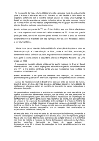 No meu ponto de vista, o livro didático tem sido o principal meio de conhecimento
para o acesso à educação; ele é tão utilizado no país devido à forma como se
expandiu, juntamente com a indústria cultural. Quando se iniciou uma mudança no
Brasil, em relação ao ensino de história, no final do século XX, essa mudança chegou
às escolas através do livro didático, complementado pela divulgação do conhecimento
através de outros meios de comunicação como:
jornais, revistas, programas de TV, etc. O livro didático teve uma íntima relação com
os novos programas curriculares elaborados na década de 70. Houve uma grande
produção deles, que foram adotados pelas escolas, isso com o apoio da indústria
editorial brasileira e do Estado, com isso o principal meio de saber das escolas passou
a ser o livro didático.
Outra forma para o incentivo do livro didático foi a isenção de impostos a todas as
fases de produção e comercialização de livros, jornais e periódicos, essa isenção
também era dada à produção de papel. O governo investiu também na distribuição de
livros para o ensino primário e secundário através do Programa Nacional do Livro
criado em 1966.
A expansão do mercado editorial foi tão grande que foi realizado no Brasil a I Bienal
Internacional do Livro. Apesar do programa de distribuição gratuita do livro ser extinta
em 1971, o livro didático continuou sendo uma das mercadorias mais vendidas no
campo da indústria editorial.
Foram adicionados a ele (para que houvesse uma aceitação,) os manuais de
professores para ajudá-los nos exercícios propostos e planejamento anual e bimestral.
Apesar da indústria editorial do Brasil ter se colocado entre as maiores do mundo,
devido à grande produção de livros, o país não conseguiu colocar-se numa posição de
destaque em relação ao saber, ao contrário ele ficou entre os países mais pobres e
atrasados do mundo.
Os pesquisadores questionam a aceitação da sociedade por uma mercadoria que
apenas busca difundir determinada produção, que de acordo com eles, está alheio ao
processo ensino-aprendizagem. Eles vêm mostrar a necessidade da simplificação do
conhecimento que servirá para auxiliar nos programas de ensino, nos planejamentos
de unidade e na sequência dos conteúdos. Outra vantagem é a visão da história da
humanidade como um todo, colocando a história dos europeus, do descobrimento da
América e a história do Brasil. Fonseca conclui que essa simplificação faz com que
haja a exclusão gerando preconceitos, pois os europeus são considerados os
superiores na história das civilizações.
No final dos anos 70 e início dos anos 80, as instituições educacionais juntaram-se à
indústria cultural para a elaboração do livro didático. Essa união foi importante, porque
houve uma renovação dos materiais, a ampliação de campos temáticos e documentais
nos livros de história, a mudança na forma da linguagem, colocando no livro fotos,
escritos, desenhos, fragmentos de textos de outros autores.
Iniciando os anos 90, o número de publicações de livros paradidáticos (suporte aos
didáticos) aumentou.
 