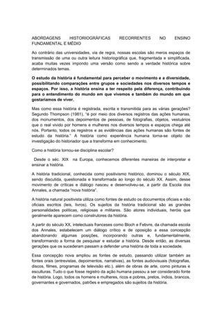 ABORDAGENS HISTORIOGRÁFICAS RECORRENTES NO ENSINO
FUNDAMENTAL E MÉDIO
Ao contrário das universidades, via de regra, nossas escolas são meros espaços de
transmissão de uma ou outra leitura historiográfica que, fragmentada e simplificada,
acaba muitas vezes impondo uma versão como sendo a verdade histórica sobre
determinados temas.
O estudo da história é fundamental para perceber o movimento e a diversidade,
possibilitando comparações entre grupos e sociedades nos diversos tempos e
espaços. Por isso, a história ensina a ter respeito pela diferença, contribuindo
para o entendimento do mundo em que vivemos e também do mundo em que
gostaríamos de viver.
Mas como essa história é registrada, escrita e transmitida para as várias gerações?
Segundo Thompson (1981), “é por meio dos diversos registros das ações humanas,
dos monumentos, dos depoimentos de pessoas, de fotografias, objetos, vestuários
que o real vivido por homens e mulheres nos diversos tempos e espaços chega até
nós. Portanto, todos os registros e as evidências das ações humanas são fontes de
estudo da história.” A história como experiência humana torna-se objeto de
investigação do historiador que a transforma em conhecimento.
Como a história tornou-se disciplina escolar?
Desde o séc. XIX na Europa, conhecemos diferentes maneiras de interpretar e
ensinar a história.
A história tradicional, conhecida como positivismo histórico, dominou o século XIX,
sendo discutida, questionada e transformada ao longo do século XX. Assim, desse
movimento de críticas e diálogo nasceu e desenvolveu-se, a partir da Escola dos
Annales, a chamada “nova história”.
A história natural positivista utiliza como fontes de estudo os documentos oficiais e não
oficiais escritos (leis, livros). Os sujeitos da história tradicional são as grandes
personalidades políticas, religiosas e militares. São atores individuais, heróis que
geralmente aparecem como construtores da história.
A partir do século XX, intelectuais franceses como Bloch e Febvre, da chamada escola
dos Annales, estabelecem um diálogo crítico e de oposição a essa concepção
abandonando algumas posições, incorporando outras e, fundamentalmente,
transformando a forma de pesquisar e estudar a história. Desde então, as diversas
gerações que os sucederam passam a defender uma história de toda a sociedade.
Essa concepção nova ampliou as fontes de estudo, passando utilizar também as
fontes orais (entrevistas, depoimentos, narrativas), as fontes audiovisuais (fotografias,
discos, filmes, programas de televisão etc.), além de obras de arte, como pinturas e
esculturas. Tudo o que fosse registro da ação humana passou a ser considerado fonte
de história. Logo, todos os homens e mulheres, ricos e pobres, pretos, índios, brancos,
governantes e governados, patrões e empregados são sujeitos da história.
 
