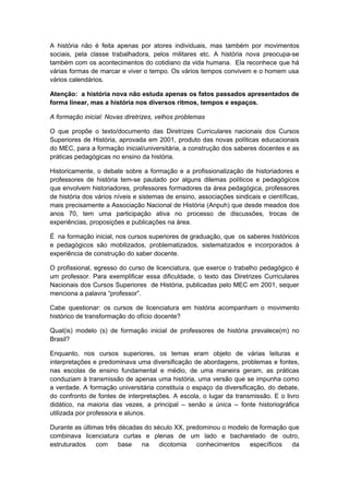 A história não é feita apenas por atores individuais, mas também por movimentos
sociais, pela classe trabalhadora, pelos militares etc. A história nova preocupa-se
também com os acontecimentos do cotidiano da vida humana. Ela reconhece que há
várias formas de marcar e viver o tempo. Os vários tempos convivem e o homem usa
vários calendários.
Atenção: a história nova não estuda apenas os fatos passados apresentados de
forma linear, mas a história nos diversos ritmos, tempos e espaços.
A formação inicial: Novas diretrizes, velhos problemas
O que propõe o texto/documento das Diretrizes Curriculares nacionais dos Cursos
Superiores de História, aprovada em 2001, produto das novas políticas educacionais
do MEC, para a formação inicial/universitária, a construção dos saberes docentes e as
práticas pedagógicas no ensino da história.
Historicamente, o debate sobre a formação e a profissionalização de historiadores e
professores de história tem-se pautado por alguns dilemas políticos e pedagógicos
que envolvem historiadores, professores formadores da área pedagógica, professores
de história dos vários níveis e sistemas de ensino, associações sindicais e científicas,
mais precisamente a Associação Nacional de História (Anpuh) que desde meados dos
anos 70, tem uma participação ativa no processo de discussões, trocas de
experiências, proposições e publicações na área.
É na formação inicial, nos cursos superiores de graduação, que os saberes históricos
e pedagógicos são mobilizados, problematizados, sistematizados e incorporados à
experiência de construção do saber docente.
O profissional, egresso do curso de licenciatura, que exerce o trabalho pedagógico é
um professor. Para exemplificar essa dificuldade, o texto das Diretrizes Curriculares
Nacionais dos Cursos Superiores de História, publicadas pelo MEC em 2001, sequer
menciona a palavra “professor”.
Cabe questionar: os cursos de licenciatura em história acompanham o movimento
histórico de transformação do ofício docente?
Qual(is) modelo (s) de formação inicial de professores de história prevalece(m) no
Brasil?
Enquanto, nos cursos superiores, os temas eram objeto de várias leituras e
interpretações e predominava uma diversificação de abordagens, problemas e fontes,
nas escolas de ensino fundamental e médio, de uma maneira geram, as práticas
conduziam à transmissão de apenas uma história, uma versão que se impunha como
a verdade. A formação universitária constituía o espaço da diversificação, do debate,
do confronto de fontes de interpretações. A escola, o lugar da transmissão. E o livro
didático, na maioria das vezes, a principal – senão a única – fonte historiográfica
utilizada por professora e alunos.
Durante as últimas três décadas do século XX, predominou o modelo de formação que
combinava licenciatura curtas e plenas de um lado e bacharelado de outro,
estruturados com base na dicotomia conhecimentos específicos da
 