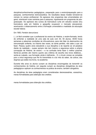 disciplina/conhecimentos pedagógicos, preparação para o ensino/preparação para a
pesquisa, conhecimentos teóricos/prática. Os resultados desse modelo tornaram-se
visíveis no campo profissional. Os egressos dos programas das universidades em
geral, orientavam suas carreiras para a pesquisa, ingressando em programas de pós-
graduação. Os egressos dos cursos de licenciatura curta em estudos sociais e/ou
licenciatura pela em história e geografia ocupavam o mercado educacional,
acentuando o distanciamento entre a formação universitária e realidade da educação
escolar básica.
Em 1983, Fenelon denunciava:
(...) é fácil constatar que o profissional do ensino de História, o recém-formado, tendo
de enfrentar a realidade de uma sala de aula com 40, 50 alunos, 30/40 horas
semanais e péssimas condições de infra-estrutura, para não falar do desincentivo da
remuneração aviltante, na maioria das vezes, se sente perdido, não sabe o que vai
fazer. Passou quatro anos estudando a sua disciplina e de repente se vê perplexo
diante da realidade – quase sempre não tem mesmo a segurança sobre a própria
concepção de História, de ensino – e na confusão tenta fazer o melhor possível.
Sente-se perdido até mesmo quanto aos critérios de escolha dos livros didáticos...
sente-se culpado, sua formação ainda é deficiente... E o círculo vicioso se completa
pois a única segurança que lhe foi transmitida é a do mito do saber, da cultura, dos
dogmas que estão nos livros, na academia.
Durante três anos os alunos cursam as disciplinas encarregadas de transmitir os
conhecimentos de história, em seguida cursam as disciplinas obrigatórias da área
pedagógica e aplicam os conhecimentos na prática de ensino, também obrigatória.
As disciplinas da área pedagógica eram consideradas desnecessárias, acessórios,
meras formalidades para obtenção dos créditos.
meras formalidades para obtenção dos créditos.
 