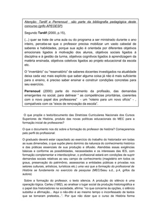 O que propõe o texto/documento das Diretrizes Curriculares Nacionais dos Cursos
Superiores de História, produto das novas políticas educacionais do MEC para a
formação inicial de professores?
O que o documento nos diz sobre a formação do professor de história? Começaremos
pelo perfil do profissional:
O graduado deverá estar capacitado ao exercício do trabalho do historiador em todas
as suas dimensões, o que supõe pleno domínio da natureza do conhecimento histórico
e das práticas essenciais de sua produção e difusão. Atendidas essas exigências
básicas e conforme as possibilidades, necessidades e os interesses das IES, com
formação complementar e interdisciplinar, o profissional estará em condições de suprir
demandas sociais relativas ao seu campo de conhecimento (magistério em todos os
graus, preservação do patrimônio, assessorias a entidades públicas e privadas nos
setores culturais, artísticos, turísticos etc.) uma vez que a formação do profissional de
História se fundamenta no exercício da pesquisa (MEC/Sesu s.d., p.4, grifos da
autora)
Sobre a formação do professor, o texto silencia. A produção do silêncio é uma
operação lógica. Carteu (1982), ao analisar o lugar social da produção historiográfica e
o papel dos historiadores na sociedade, afirma: “no que concerne às opções, o silêncio
substitui a afirmação... Aqui o não-dito é ao mesmo tempo o inconfessado de textos
que se tornaram pretextos...”. Por que não dizer que o curso de História forma
Atenção: Tardif e Perrenoud são parte da bibliografia pedagógica deste
concurso (grifo APEOESP)
Segundo Tardif (2000, p.15),
(...) quer se trate de uma aula ou do programa a ser ministrado durante o ano
inteiro, percebe-se que o professor precisa mobilizar um vasto cabedal de
saberes e habilidades, porque sua ação é orientada por diferentes objetivos
emocionais ligados à motivação dos alunos, objetivos sociais ligados à
disciplina e à gestão da turma, objetivos cognitivos ligados à aprendizagem da
matéria ensinada, objetivos coletivos ligados ao projeto educacional da escola
etc.
O “inventário” ou “reservatório” de saberes docentes investigados na atualidade
deixa cada vez mais explícito que saber alguma coisa já não é mais suficiente
para o ensino, é preciso saber ensinar e construir condições concretas para
seu exercício.
Perrenoud (2000) parte do movimento da profissão, das demandas
emergentes no social, para delinear “ as competências prioritárias, coerentes
com o novo papel dos professores” - um “roteiro para um novo ofício” - ,
compatíveis com os “eixos de renovação da escola”.
 