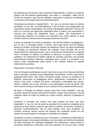 da disciplina que vai ministrar, para a qual ele foi especializado. A prática e os saberes
práticos não têm estatuto epistemológico, não estão no “verdadeiro”, estão fora do
território da disciplina, logo não são validados, valorizados e tampouco considerados
no processo de formação inicial do profissional docente.
Consideramos pertinente a questão Morin: “ de que nos serviriam todos os saberes
parcelados, se nós não os confrontássemos, a fim de formar uma configuração que
responda às nossas necessidades e às nossas interrogações cognitivas? ”De que nos
serve um currículo que separa tão rigidamente teoria e prática, que supervaloriza o
currículo que separa tão rigidamente teoria e prática, que supervaloriza o
conhecimento específico da disciplina em detrimento dos outros saberes no atual
contexto histórico e educacional de formação profissional docente?
A busca de respostas às nossas inquietações - aos dilemas políticos e pedagógicos –
tem um alvo: a educação escolar. A escola, como lugar social, local de trabalho,
espaço de conflitos, de formas culturais de resistência, exerce um papel fundamental
na formação da consciência histórica dos cidadãos. Essa formação não se dá
exclusivamente na educação escolar, mas é na escola que intensificamos as relações
entre a formação, os saberes, as práticas, os discursos, os grupos e os trabalhos
cotidianos. Os professores de história sujeitos do processo vivenciam uma situação
extremamente complexa valorizada, estratégica para o poder e a sociedade e ao
mesmo tempo desvalorizada pelos alunos e por diversos setores do aparato
institucional e burocrático.
Repensando a formação continuada
A fé na formação de professores nunca é mais forte do que a fé no discurso reformista
sobre a educação: introduzir novas metodologias, democratizar o ensino, diferenciar a
pedagogia para melhor, lutar contra o insucesso escolar, renovar os conteúdos e as
didáticas, desenvolver as pedagógicas ativas, participativas, cooperativas, abrir a
escola à vida, partir a vivência dos alunos, reconhecer a diversidade das culturas,
alargar o diálogo com os pais, favorecer a sua participação na vida da escola: tudo
isso conduz-no sempre à conclusão de que é preciso formar professores!(Perrenoud)
No Brasil, a formação do professor aparece tanto como “bode expiatório”, uma das
principais causas do fracasso educacional brasileiro, quanto como panaceia”, fórmula
milagrosa capaz de mudar as práticas em nossas escolas, melhorar a qualidade do
ensino.
Perrenoud “a formação não merece nem esse excesso de honra nem essa
indignidade”. A meu ver, ela não pode ser pensada fora do sistema e analisada como
elemento ou força exterior, capaz de agir sobre as práticas, provocando mudanças e
alterando, fundamentalmente, não só essas práticas como seus resultados. Ao
contrário, devemos sempre situá-la nos quadros das mudanças sociais em que
operam as transformações na educação e no trabalho do professor.
Atualmente, é preciso considerarmos que a formação e a atuação de profissionais da
educação ocupam uma posição estratégica, pois os projetos de melhoria da qualidade
do ensino dependem da “qualidade pedagógica” dos professores e, nesse sentido, é
necessário ampliarmos a discussão, para que possamos, de vez por todas, romper
 