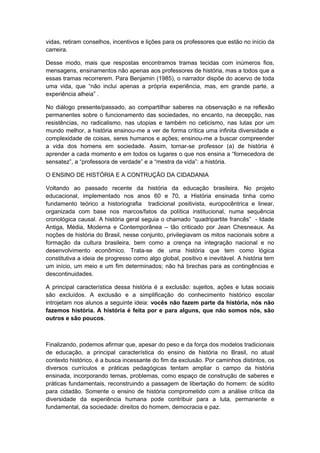vidas, retiram conselhos, incentivos e lições para os professores que estão no início da
carreira.
Desse modo, mais que respostas encontramos tramas tecidas com inúmeros fios,
mensagens, ensinamentos não apenas aos professores de história, mas a todos que a
essas tramas recorrerem. Para Benjamin (1985), o narrador dispõe do acervo de toda
uma vida, que “não inclui apenas a própria experiência, mas, em grande parte, a
experiência alheia” .
No diálogo presente/passado, ao compartilhar saberes na observação e na reflexão
permanentes sobre o funcionamento das sociedades, no encanto, na decepção, nas
resistências, no radicalismo, nas utopias e também no ceticismo, nas lutas por um
mundo melhor, a história ensinou-me a ver de forma crítica uma infinita diversidade e
complexidade de coisas, seres humanos e ações; ensinou-me a buscar compreender
a vida dos homens em sociedade. Assim, tornar-se professor (a) de história é
aprender a cada momento e em todos os lugares o que nos ensina a “fornecedora de
sensatez”, a “professora de verdade” e a “mestra da vida”: a história.
O ENSINO DE HISTÓRIA E A CONTRUÇÃO DA CIDADANIA
Voltando ao passado recente da história da educação brasileira. No projeto
educacional, implementado nos anos 60 e 70, a História ensinada tinha como
fundamento teórico a historiografia tradicional positivista, europocêntrica e linear,
organizada com base nos marcos/fatos da política institucional, numa sequência
cronológica causal. A história geral seguia o chamado “quadripartite francês” - Idade
Antiga, Média, Moderna e Contemporânea – tão criticado por Jean Chesneaux. As
noções de história do Brasil, nesse conjunto, privilegiavam os mitos nacionais sobre a
formação da cultura brasileira, bem como a crença na integração nacional e no
desenvolvimento econômico. Trata-se de uma história que tem como lógica
constitutiva a ideia de progresso como algo global, positivo e inevitável. A história tem
um início, um meio e um fim determinados; não há brechas para as contingências e
descontinuidades.
A principal característica dessa história é a exclusão: sujeitos, ações e lutas sociais
são excluídos. A exclusão e a simplificação do conhecimento histórico escolar
introjetam nos alunos a seguinte ideia: vocês não fazem parte da história, nós não
fazemos história. A história é feita por e para alguns, que não somos nós, são
outros e são poucos.
Finalizando, podemos afirmar que, apesar do peso e da força dos modelos tradicionais
de educação, a principal característica do ensino de história no Brasil, no atual
contexto histórico, é a busca incessante do fim da exclusão. Por caminhos distintos, os
diversos currículos e práticas pedagógicas tentam ampliar o campo da história
ensinada, incorporando temas, problemas, como espaço de construção de saberes e
práticas fundamentais, reconstruindo a passagem de libertação do homem: de súdito
para cidadão. Somente o ensino de história comprometido com a análise crítica da
diversidade da experiência humana pode contribuir para a luta, permanente e
fundamental, da sociedade: direitos do homem, democracia e paz.
 