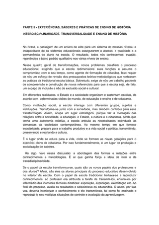 PARTE II - EXPERIÊNCIAS, SABERES E PRÁTICAS DE ENSINO DE HISTÓRIA
INTERDISCIPLINARIDADE, TRANSVERSALIDADE E ENSINO DE HISTÓRIA
No Brasil, a passagem de um ensino de elite para um sistema de massas revelou a
incapacidade de os sistemas educacionais assegurarem o acesso, a qualidade e a
permanência do aluno na escola. O resultado, todos nós conhecemos: evasão,
repetências e baixo padrão qualitativo nos vários níveis de ensino.
Nesse quadro geral de transformações, novos problemas desafiam o processo
educacional, exigindo que a escola redimensione suas funções e assuma o
compromisso com o seu tempo, como agente de formação de cidadãos. Isso requer
de nós um esforço de revisão dos pressupostos teórico-metodológicos que nortearam
as práticas da tradicional escola básica. Sobretudo, exige de nós um trabalho paciente
de compreensão e construção de novos referenciais para que a escola seja, de fato,
um espaço de inclusão e não de exclusão social e cultural.
Em diferentes realidades, o Estado e a sociedade organizam e sustentam escolas, de
acordo com determinadas visões de mundo, de educação e ensino e de cidadania.
Como instituição social, a escola interage com diferentes grupos, sujeitos e
instituições. Transforma-se junto com a sociedade, mas também contribui para essa
transformação. Assim, ocupa um lugar estratégico, porque faz a mediação das
relações entre a sociedade, a educação, o Estado, a cultura e a cidadania. Ainda que
tenha uma autonomia relativa, a escola articula as necessidades individuais às
demandas da sociedade contemporânea. Ao mesmo tempo em que fornece
escolaridade, prepara para o trabalho produtivo e a vida social e política, transmitindo,
preservando e recriando a cultura.
É o lugar onde se educa para a vida, onde se formam as novas gerações para o
exercício pleno da cidadania. Por isso fundamentalmente, é um lugar de produção e
socialização de saberes.
Há algo novo nessa discussão: a abordagem das formas e relações entre
conhecimentos e metodologias. É aí que ganha força a ideia da inter e da
transdisciplinaridade.
Se o papel da escola transformou-se, quais são os novos papéis dos professores e
dos alunos? Afinal, são eles os atores principais do processo educativo desenvolvido
no interior da escola. Com o papel da escola tradicional limitava-se a reproduzir
conhecimentos, ao professor era atribuída a tarefa de transmiti-los, ensiná-los por
intermédio das inúmeras técnicas didáticas: exposição, explicação, exercitação etc. Ao
final do processo, avalia os resultados e selecionava os educandos. O aluno, por sua
vez, deveria interiorizar o conhecimento e ele transmitindo, tal como foi ensinado e
reproduzi-lo nas múltiplas situações de controle e avaliação da aprendizagem.
 