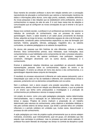 Essa maneira de conceber professor e aluno tem relação estreita com a concepção
reprodutivista de educação e conhecimento que valoriza a memorização mecânica de
dados e informações pelos alunos, como algo pronto, acabado, verdades definitivas.
As novas pesquisas e das relações que se estabelecem entre professores, alunos e
conhecimentos no espaço da sala de aula. E é com base nessa teia de relações e
comunicações que se configuram as novas concepções do que é ensinar e do que é
aprender.
Nesse novo contexto escolar, o professor é um profissional que domina não apenas os
métodos de construção do conhecimento, mas um processo de ensino e
aprendizagem. Assim, o saber docente é um saber plural, proveniente de diversas
fontes, adquirido ao longo do tempo, nos diferentes espaços de vida e de formação. É,
basicamente, constituído pelos conhecimentos específicos ou área de formação (por
exemplo, história, geografia, ciências, pedagogia, magistério etc.), os saberes
curriculares, os saberes pedagógicos e os saberes da experiência.
Os alunos são pessoas que têm histórias de vida diferentes, culturas e valores
diversos. Seus conhecimentos prévios, seus interesses, suas motivações, seus
comportamentos e suas habilidades como componentes de todo o processo educativo,
com sujeitos, os alunos não apenas contribuem, mas participam, negociam,
constroem, interagem ativamente com os outros alunos, professores e o
conhecimento.
Ensinar é estabelecer relações interativas que possibilitam ao educando elaborar
representações pessoais sobre os conhecimentos, objetos do ensino e da
aprendizagem. O ensino se articula em torno dos alunos e dos conhecimentos, e a
aprendizagem depende desse conjunto de interações.
O resultado do processo educacional é diferente em cada pessoa (educando), pois a
interpretação que cada um faz da realidade é diferente, tem características únicas e
pessoais, juntamente com os elementos compartilhados com os outros.
Nem o professor, nem o aluno ocupam uma posição secundária, mas ambos de
maneira ativa, aberta e flexível em relação aos diferentes saberes, o que se pretende
é um ensino que tenha como pressupostos a investigação e a produção de
conhecimentos por professores e alunos no espaço escolar.
Um projeto de ensino, como uma ação pedagógica planejada, realiza determinadas
intencionalidades, visa à realização de um determinado fim, em um determinado
tempo e espaço. Projetos de ensino implicam a proposição de um trabalho
determinado pela natureza do conhecimento, pelos objetivos e atividades didáticas e
não pelo controle externo do tempo escoar, que divide o período letivo em unidades
inflexíveis e o período cotidiano em unidades que, muitas vezes, desconhecem o
processo da ode conhecimento.
A ação pedagógica por meio de projetos supõe primeiramente que os alunos estejam
motivados, envolvidos, quer individualmente, quer em grupo, em atividades que não
estarão mais centradas no professor, mas no processo que está sendo realizado. O
professor fica assim liberado de empregar seu tempo no controle da disciplina e pode
 