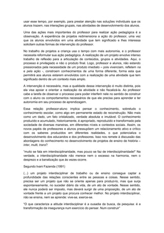 usar esse tempo, por exemplo, para prestar atenção nas soluções individuais que os
alunos trazem, nas interações grupais, nas atividades de desenvolvimento dos alunos.
Uma das ações mais importantes do professor para realizar ação pedagógica é a
observação. A experiência de projetos redimensiona a ação do professor, uma vez
que os alunos envolvidos em uma atividade que tem significado e lhes interessa
solicitam outras formas de intervenção do professor.
No trabalho de projetos a criança usa o tempo com mais autonomia, e o professor
necessita reformular sua ação pedagógica. A realização de um projeto envolve intenso
trabalho de reflexão para a articulação de conteúdos, grupos e atividades. Aqui, o
processo é privilegiado e não o produto final. Logo, professor e alunos, não estando
pressionados pela necessidade de um produto imediato – pois vivenciam, refletem na
e pela ação -, constroem conhecimentos de uma forma diferente, forma esta que
permitirá aos alunos estarem envolvidos com a realização de uma atividade que tem
significado dentro de um contexto mais amplo.
A intervenção é necessária, mas a qualidade dessa intervenção é muito distinta, pois
ela visa apoiar e orientar a realização da atividade e não fiscalizá-la. Ao professor
cabe a tarefa de observar o processo para poder interferir nele no sentido de construir
com o aluno os comportamentos necessários de que ele precisa para aprender e ter
autonomia em seu processo de aprendizagem.
Essa relação professor-aluno implica pensar o conhecimento, sobretudo o
conhecimento escolar, como algo em permanente estado de reconstrução. Não mais
como um dado, um fato cristalizado, verdade absoluta e imutável. O conhecimento
produzido e acumulado, historicamente, é apropriado, reproduzido e transformado pela
sociedade de diversas maneiras, em diferentes níveis e contextos sociais. Assim, os
novos papéis de professores e alunos pressupõem um relacionamento ativo e crítico
com os saberes produzidos em diferentes realidades, o que potencializa o
desenvolvimento dos educandos e dos professores. Isso nos remete à discussão das
abordagens do conhecimento no desenvolvimento de projetos de ensino de história –
inter, multi, trans?
“muito se fala em interdisciplinaridade, mas pouco se faz de interdisciplinaridade!” Na
verdade, a interdisciplinaridade não merece nem o excesso na harmonia, nem o
desprezo e a banalização que ás vezes ocorre.
Segundo Ivani Fazenda (1991)
(...) um projeto interdisciplinar de trabalho ou de ensino consegue captar a
profundidade das relações conscientes entre as pessoas e coisas. Nesse sentido,
precisa ser um projeto que não se oriente apenas para produzi-lo, mas que surja
espontaneamente, no suceder diário da vida, de um ato de vontade. Nesse sentido,
ele nunca poderá ser imposto, mas deverá surgir de uma proposição, de um ato de
vontade frente a um projeto que procura conhecer melhor. No projeto interdisciplinar,
não se ensina, nem se aprende: vive-se, exerce-se.
“O que caracteriza a atitude interdisciplinar é a ousadia da busca, da pesquisa: é a
transformação da insegurança num exercício do pensar. Num construir”
 