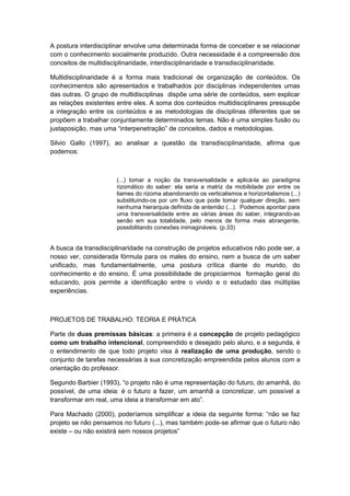 A postura interdisciplinar envolve uma determinada forma de conceber e se relacionar
com o conhecimento socialmente produzido. Outra necessidade é a compreensão dos
conceitos de multidisciplinaridade, interdisciplinaridade e transdisciplinaridade.
Multidisciplinaridade é a forma mais tradicional de organização de conteúdos. Os
conhecimentos são apresentados e trabalhados por disciplinas independentes umas
das outras. O grupo de multidisciplinas dispõe uma série de conteúdos, sem explicar
as relações existentes entre eles. A soma dos conteúdos multidisciplinares pressupõe
a integração entre os conteúdos e as metodologias de disciplinas diferentes que se
propõem a trabalhar conjuntamente determinados temas. Não é uma simples fusão ou
justaposição, mas uma “interpenetração” de conceitos, dados e metodologias.
Silvio Gallo (1997), ao analisar a questão da transdisciplinaridade, afirma que
podemos:
(...) tomar a noção da transversalidade e aplicá-la ao paradigma
rizomático do saber: ela seria a matriz da mobilidade por entre os
liames do rizoma abandonando os verticalismos e horizontalismos (...)
substituindo-os por um fluxo que pode tomar qualquer direção, sem
nenhuma hierarquia definida de antemão (...). Podemos apontar para
uma transversalidade entre as várias áreas do saber, integrando-as
senão em sua totalidade, pelo menos de forma mais abrangente,
possibilitando conexões inimagináveis. (p.33)
A busca da transdisciplinaridade na construção de projetos educativos não pode ser, a
nosso ver, considerada fórmula para os males do ensino, nem a busca de um saber
unificado, mas fundamentalmente, uma postura crítica diante do mundo, do
conhecimento e do ensino. É uma possibilidade de propiciarmos formação geral do
educando, pois permite a identificação entre o vivido e o estudado das múltiplas
experiências.
PROJETOS DE TRABALHO: TEORIA E PRÁTICA
Parte de duas premissas básicas: a primeira é a concepção de projeto pedagógico
como um trabalho intencional, compreendido e desejado pelo aluno, e a segunda, é
o entendimento de que todo projeto visa à realização de uma produção, sendo o
conjunto de tarefas necessárias à sua concretização empreendida pelos alunos com a
orientação do professor.
Segundo Barbier (1993), “o projeto não é uma representação do futuro, do amanhã, do
possível, de uma ideia: é o futuro a fazer, um amanhã a concretizar, um possível a
transformar em real, uma ideia a transformar em ato”.
Para Machado (2000), poderíamos simplificar a ideia da seguinte forma: “não se faz
projeto se não pensamos no futuro (...), mas também pode-se afirmar que o futuro não
existe – ou não existirá sem nossos projetos”
 