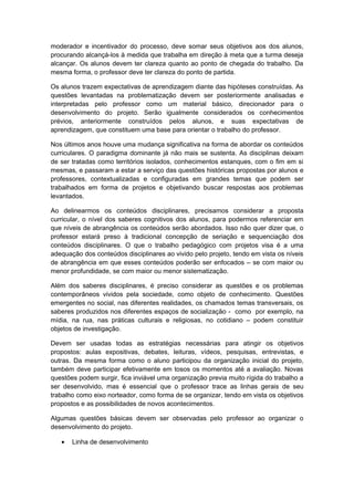 moderador e incentivador do processo, deve somar seus objetivos aos dos alunos,
procurando alcançá-los à medida que trabalha em direção à meta que a turma deseja
alcançar. Os alunos devem ter clareza quanto ao ponto de chegada do trabalho. Da
mesma forma, o professor deve ter clareza do ponto de partida.
Os alunos trazem expectativas de aprendizagem diante das hipóteses construídas. As
questões levantadas na problematização devem ser posteriormente analisadas e
interpretadas pelo professor como um material básico, direcionador para o
desenvolvimento do projeto. Serão igualmente considerados os conhecimentos
prévios, anteriormente construídos pelos alunos, e suas expectativas de
aprendizagem, que constituem uma base para orientar o trabalho do professor.
Nos últimos anos houve uma mudança significativa na forma de abordar os conteúdos
curriculares. O paradigma dominante já não mais se sustenta. As disciplinas deixam
de ser tratadas como territórios isolados, conhecimentos estanques, com o fim em si
mesmas, e passaram a estar a serviço das questões históricas propostas por alunos e
professores, contextualizadas e configuradas em grandes temas que podem ser
trabalhados em forma de projetos e objetivando buscar respostas aos problemas
levantados.
Ao delinearmos os conteúdos disciplinares, precisamos considerar a proposta
curricular, o nível dos saberes cognitivos dos alunos, para podermos referenciar em
que níveis de abrangência os conteúdos serão abordados. Isso não quer dizer que, o
professor estará preso à tradicional concepção de seriação e sequenciação dos
conteúdos disciplinares. O que o trabalho pedagógico com projetos visa é a uma
adequação dos conteúdos disciplinares ao vivido pelo projeto, tendo em vista os níveis
de abrangência em que esses conteúdos poderão ser enfocados – se com maior ou
menor profundidade, se com maior ou menor sistematização.
Além dos saberes disciplinares, é preciso considerar as questões e os problemas
contemporâneos vividos pela sociedade, como objeto de conhecimento. Questões
emergentes no social, nas diferentes realidades, os chamados temas transversais, os
saberes produzidos nos diferentes espaços de socialização - como por exemplo, na
mídia, na rua, nas práticas culturais e religiosas, no cotidiano – podem constituir
objetos de investigação.
Devem ser usadas todas as estratégias necessárias para atingir os objetivos
propostos: aulas expositivas, debates, leituras, vídeos, pesquisas, entrevistas, e
outras. Da mesma forma como o aluno participou da organização inicial do projeto,
também deve participar efetivamente em tosos os momentos até a avaliação. Novas
questões podem surgir, fica inviável uma organização previa muito rígida do trabalho a
ser desenvolvido, mas é essencial que o professor trace as linhas gerais de seu
trabalho como eixo norteador, como forma de se organizar, tendo em vista os objetivos
propostos e as possibilidades de novos acontecimentos.
Algumas questões básicas devem ser observadas pelo professor ao organizar o
desenvolvimento do projeto.
• Linha de desenvolvimento
 