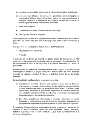 a) seu papel como mediador no processo de interdisciplinaridade e globalização;
b) os recortes ou módulos de aprendizagem – garantidas a contextualização e a
interdisciplinaridade no desenvolvimento do projeto, em momentos diversos, o
professor perceberá a necessidade de organizar recortes ou módulos de
aprendizagem na área de conhecimento trabalhada;
c) níveis de abrangência
• O papel ativo dos alunos no desenvolvimento do projeto
• Tempo para a realização do projeto
O tempo gasto para a realização do projeto se relaciona diferentemente aos objetivos
propostos, no entanto não deve ser muito longo, pois pode causar desinteresse a
todos.
O projeto deve ser finalizado logo após o alcance de SUS objetivos.
• Recursos humanos e materiais
• Avaliação
A avaliação em um projeto de trabalho não possui caráter de classificação. Já não
cabe mais avaliar para excluir, sentenciar, aprovar ou reprovar. A avaliação deixa de
ser classificatória e passa a ser diagnóstica e processual, assumindo um caráter de
globalidade.
Avaliam-se tanto o processo de desenvolvimento e aprendizagem do aluno quanto as
intervenções do professor, o projeto curricular da escola e todos os outros aspectos
inseridos no processo educativo. O aluno e o cognitivo deixam de ser os únicos
avaliados.
Em sua totalidade, a ação avaliativa requer dois momentos:
a) Diagnóstica no processo – Durante todo o processo avalia-se para identificar
os problemas e avanços e redimensionar a ação educativa, considerando-se
todos os aspectos nele inseridos. Na organização do projeto, o professor deve
prever alguns momentos e instrumentos específicos de avaliação tendo em
vista o trabalho a ser desenvolvido, considerando-se atendi para a necessidade
de outros avaliativos que certamente ocorrerão.
b) Com relação aos objetivos estabelecidos do processo – Ao concluir um projeto
de trabalho, o professor deve organizar momentos específicos de avaliação do
processo vivido, retomando ao ponto de partida, às questões que o originaram.
É importante ainda ressaltar que no estabelecimento de elos com os instrumentos de
avaliação da escola tradicional, estes não foram invalidados. Provas, exercícios,
trabalhos e outros podem e devem continuar. O que muda substancialmente é a
concepção de avaliação.
 