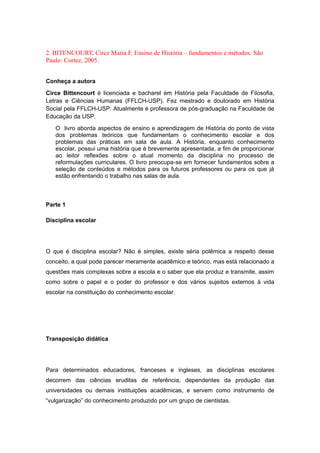 2. BITENCOURT, Circe Maria F. Ensino de História – fundamentos e métodos. São
Paulo: Cortez, 2005.
Conheça a autora
Circe Bittencourt é licenciada e bacharel em História pela Faculdade de Filosofia,
Letras e Ciências Humanas (FFLCH-USP). Fez mestrado e doutorado em História
Social pela FFLCH-USP. Atualmente é professora de pós-graduação na Faculdade de
Educação da USP.
O livro aborda aspectos de ensino e aprendizagem de História do ponto de vista
dos problemas teóricos que fundamentam o conhecimento escolar e dos
problemas das práticas em sala de aula. A História, enquanto conhecimento
escolar, possui uma história que é brevemente apresentada, a fim de proporcionar
ao leitor reflexões sobre o atual momento da disciplina no processo de
reformulações curriculares. O livro preocupa-se em fornecer fundamentos sobre a
seleção de conteúdos e métodos para os futuros professores ou para os que já
estão enfrentando o trabalho nas salas de aula.
Parte 1
Disciplina escolar
O que é disciplina escolar? Não é simples, existe séria polêmica a respeito desse
conceito, a qual pode parecer meramente acadêmico e teórico, mas está relacionado a
questões mais complexas sobre a escola e o saber que ela produz e transmite, assim
como sobre o papel e o poder do professor e dos vários sujeitos externos à vida
escolar na constituição do conhecimento escolar.
Transposição didática
Para determinados educadores, franceses e ingleses, as disciplinas escolares
decorrem das ciências eruditas de referência, dependentes da produção das
universidades ou demais instituições acadêmicas, e servem como instrumento de
“vulgarização” do conhecimento produzido por um grupo de cientistas.
 
