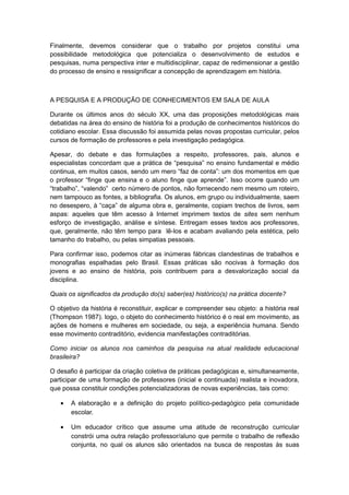 Finalmente, devemos considerar que o trabalho por projetos constitui uma
possibilidade metodológica que potencializa o desenvolvimento de estudos e
pesquisas, numa perspectiva inter e multidisciplinar, capaz de redimensionar a gestão
do processo de ensino e ressignificar a concepção de aprendizagem em história.
A PESQUISA E A PRODUÇÃO DE CONHECIMENTOS EM SALA DE AULA
Durante os últimos anos do século XX, uma das proposições metodológicas mais
debatidas na área do ensino de história foi a produção de conhecimentos históricos do
cotidiano escolar. Essa discussão foi assumida pelas novas propostas curricular, pelos
cursos de formação de professores e pela investigação pedagógica.
Apesar, do debate e das formulações a respeito, professores, pais, alunos e
especialistas concordam que a prática de “pesquisa” no ensino fundamental e médio
continua, em muitos casos, sendo um mero “faz de conta”: um dos momentos em que
o professor “finge que ensina e o aluno finge que aprende”. Isso ocorre quando um
“trabalho”, “valendo” certo número de pontos, não fornecendo nem mesmo um roteiro,
nem tampouco as fontes, a bibliografia. Os alunos, em grupo ou individualmente, saem
no desespero, à “caça” de alguma obra e, geralmente, copiam trechos de livros, sem
aspas: aqueles que têm acesso à Internet imprimem textos de sites sem nenhum
esforço de investigação, análise e síntese. Entregam esses textos aos professores,
que, geralmente, não têm tempo para lê-los e acabam avaliando pela estética, pelo
tamanho do trabalho, ou pelas simpatias pessoais.
Para confirmar isso, podemos citar as inúmeras fábricas clandestinas de trabalhos e
monografias espalhadas pelo Brasil. Essas práticas são nocivas à formação dos
jovens e ao ensino de história, pois contribuem para a desvalorização social da
disciplina.
Quais os significados da produção do(s) saber(es) histórico(s) na prática docente?
O objetivo da história é reconstituir, explicar e compreender seu objeto: a história real
(Thompson 1987). logo, o objeto do conhecimento histórico é o real em movimento, as
ações de homens e mulheres em sociedade, ou seja, a experiência humana. Sendo
esse movimento contraditório, evidencia manifestações contraditórias.
Como iniciar os alunos nos caminhos da pesquisa na atual realidade educacional
brasileira?
O desafio é participar da criação coletiva de práticas pedagógicas e, simultaneamente,
participar de uma formação de professores (inicial e continuada) realista e inovadora,
que possa constituir condições potencializadoras de novas experiências, tais como:
• A elaboração e a definição do projeto político-pedagógico pela comunidade
escolar.
• Um educador crítico que assume uma atitude de reconstrução curricular
constrói uma outra relação professor/aluno que permite o trabalho de reflexão
conjunta, no qual os alunos são orientados na busca de respostas às suas
 