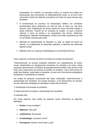 inquietações. Ao contrário, um educador acrítico, ou assenta sua prática em
pressupostos que inconsciente ou deliberadamente oculta, ou se torna mero
consumidor acrítico de materiais curriculares com base nos quais executa suas
atividades.
• A transformação do processo de transposição didática dos conteúdos
empreendidos pelos professores em sala de aula. A nosso ver, não deve
decorrer mera simplificação de temas amplos em fatos excluindo sujeitos e
ações históricas. Trata-se de um processo de criação, no qual é possível
valorizar o ponto de partida e as expectativas dos alunos: referências
bibliográficas, reflexões metodológicas, contato com fontes, experiência de vida
ou um debate colocado pelo social.
• Definição da especificidade da disciplina, ou seja, do objeto de ensino da
história, na multiplicidade de demandas explícitas e implícitas dos diferentes
agentes sociais.
• Reflexão sobre as mudanças metodológicas e as dimensões técnicas.
Como organizar o processo de ensino de história por projetos de pesquisa?
Tradicionalmente, as escolas brasileiras trabalham com planejamentos de ensino
anuais, desdobrados em planejamentos bimestrais, de unidades e de aulas. Várias
pesquisas demonstraram a ineficácia de planejamentos tecnicistas. Eles servem muito
mais como instrumentos de controle burocrático do professor, como instrumentos de
poder das direções, supervisões e inspeções, do que como instrumentos pedagógicos
facilitadores e orientadores do trabalho.
Um projeto de pesquisa compreende três fases: elaboração, desenvolvimento e
apresentação dos resultados. Um projeto educativo, a ser desenvolvido em escolas,
envolve diferentes estratégias de abordagem nestes três momentos:
1) identificação e formulação do problema;
2) desenvolvimento do projeto e apresentação dos resultados;
3) avaliação final.
Em outras palavras, todo projeto de pesquisa requer claramente as seguintes
definições:
• O tema: O que investigar?
• Objetivos: Para quê?
• Justificativas: Os porquês.
• A metodologia, os passos: Como?
• Cronograma: Quando vamos fazer o quê?
 