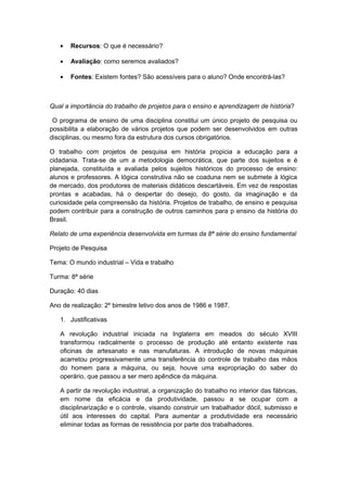 • Recursos: O que é necessário?
• Avaliação: como seremos avaliados?
• Fontes: Existem fontes? São acessíveis para o aluno? Onde encontrá-las?
Qual a importância do trabalho de projetos para o ensino e aprendizagem de história?
O programa de ensino de uma disciplina constitui um único projeto de pesquisa ou
possibilita a elaboração de vários projetos que podem ser desenvolvidos em outras
disciplinas, ou mesmo fora da estrutura dos cursos obrigatórios.
O trabalho com projetos de pesquisa em história propicia a educação para a
cidadania. Trata-se de um a metodologia democrática, que parte dos sujeitos e é
planejada, constituída e avaliada pelos sujeitos históricos do processo de ensino:
alunos e professores. A lógica construtiva não se coaduna nem se submete à lógica
de mercado, dos produtores de materiais didáticos descartáveis. Em vez de respostas
prontas e acabadas, há o despertar do desejo, do gosto, da imaginação e da
curiosidade pela compreensão da história. Projetos de trabalho, de ensino e pesquisa
podem contribuir para a construção de outros caminhos para p ensino da história do
Brasil.
Relato de uma experiência desenvolvida em turmas da 8ª série do ensino fundamental
Projeto de Pesquisa
Tema: O mundo industrial – Vida e trabalho
Turma: 8ª série
Duração: 40 dias
Ano de realização: 2º bimestre letivo dos anos de 1986 e 1987.
1. Justificativas
A revolução industrial iniciada na Inglaterra em meados do século XVIII
transformou radicalmente o processo de produção até entanto existente nas
oficinas de artesanato e nas manufaturas. A introdução de novas máquinas
acarretou progressivamente uma transferência do controle de trabalho das mãos
do homem para a máquina, ou seja, houve uma expropriação do saber do
operário, que passou a ser mero apêndice da máquina.
A partir da revolução industrial, a organização do trabalho no interior das fábricas,
em nome da eficácia e da produtividade, passou a se ocupar com a
disciplinarização e o controle, visando construir um trabalhador dócil, submisso e
útil aos interesses do capital. Para aumentar a produtividade era necessário
eliminar todas as formas de resistência por parte dos trabalhadores.
 