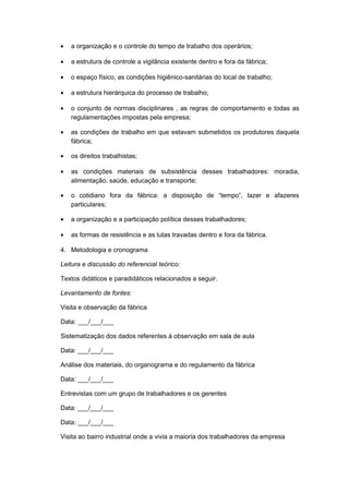 • a organização e o controle do tempo de trabalho dos operários;
• a estrutura de controle a vigilância existente dentro e fora da fábrica;
• o espaço físico, as condições higiênico-sanitárias do local de trabalho;
• a estrutura hierárquica do processo de trabalho;
• o conjunto de normas disciplinares , as regras de comportamento e todas as
regulamentações impostas pela empresa;
• as condições de trabalho em que estavam submetidos os produtores daquela
fábrica;
• os direitos trabalhistas;
• as condições materiais de subsistência desses trabalhadores: moradia,
alimentação, saúde, educação e transporte;
• o cotidiano fora da fábrica: a disposição de “tempo”, lazer e afazeres
particulares;
• a organização e a participação política desses trabalhadores;
• as formas de resistência e as lutas travadas dentro e fora da fábrica.
4. Metodologia e cronograma
Leitura e discussão do referencial teórico:
Textos didáticos e paradidáticos relacionados a seguir.
Levantamento de fontes:
Visita e observação da fábrica
Data: ___/___/___
Sistematização dos dados referentes à observação em sala de aula
Data: ___/___/___
Análise dos materiais, do organograma e do regulamento da fábrica
Data: ___/___/___
Entrevistas com um grupo de trabalhadores e os gerentes
Data: ___/___/___
Data: ___/___/___
Visita ao bairro industrial onde a vivia a maioria dos trabalhadores da empresa
 